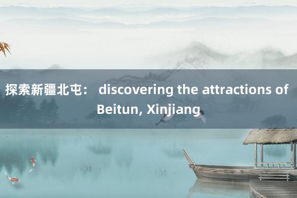 探索新疆北屯： discovering the attractions of Beitun， Xinjiang