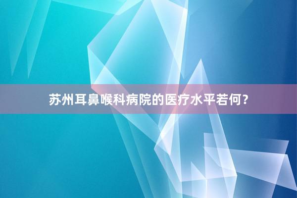 苏州耳鼻喉科病院的医疗水平若何？