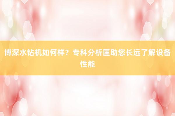 博深水钻机如何样？专科分析匡助您长远了解设备性能