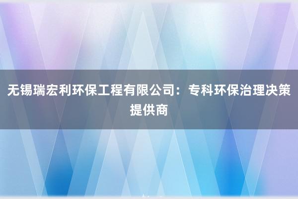 无锡瑞宏利环保工程有限公司：专科环保治理决策提供商