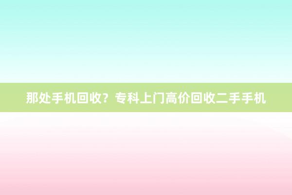 那处手机回收？专科上门高价回收二手手机