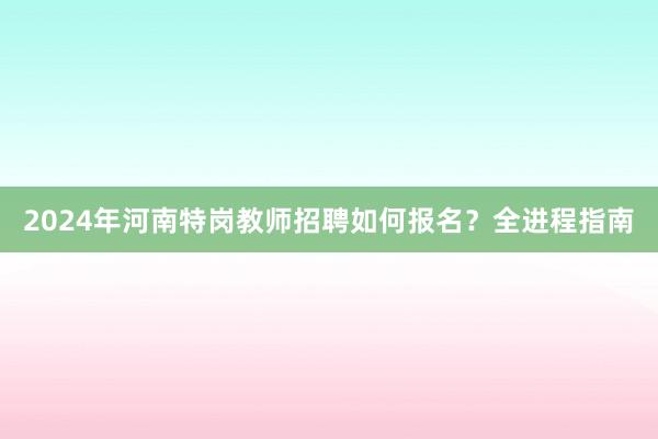 2024年河南特岗教师招聘如何报名？全进程指南