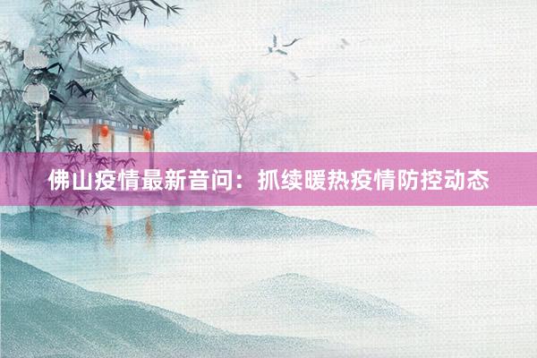 佛山疫情最新音问：抓续暖热疫情防控动态