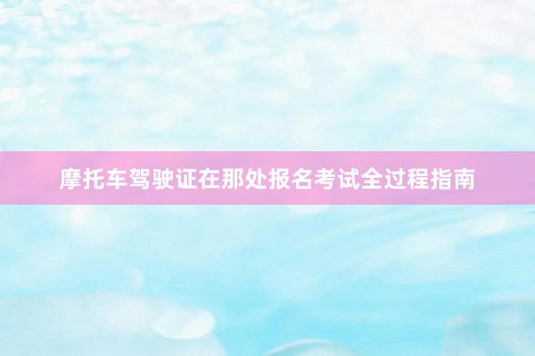 摩托车驾驶证在那处报名考试全过程指南