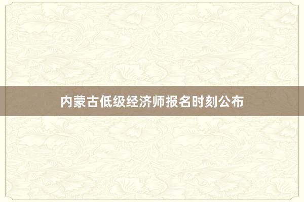 内蒙古低级经济师报名时刻公布