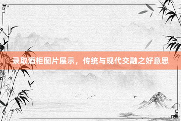 录取酒柜图片展示，传统与现代交融之好意思
